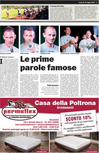 venerdì 19 luglio 2013 - 3
I numeri del ritiro
__50 i palloni per gli allenamenti, 100 i
tappetini per gli addominali, 10 le sago-
me per le punizioni, 22 i ritiri di Andrea
Servili in carriera, 35 le persone in ritiro
a San Martino in Passìria, 310 i metri
che separano l’hotel dai campi di alle-
namento, 50 i centimetri di fessura tra i
pali e il telo messo nella porta per alle-
nare ai tiri da fermo, 12.5.95 la data di
nascita del più giovane grigio in ritiro, il
portiere Andrea Capra, 12 le stazioni del
percorso atletico, 2 le sedute quotidiane
d’allenamento, 16 l’ora di inizio della
gara col Siena di sabato 27 luglio, una
la squadra fantasma che i Grigi affronta-
no in allenamento per provare gli sche-
mi, 49 le borse e i borsoni di maglie e
materiale caricati sul pullman per il riti-
ro.
Le prime
parole famose
di Michela Amisano
I
l giorno del raduno erano
in molti ad avere motivi di
curiosità e soddisfazione, e
non solo i tifosi. I nuovi ar-
rivati, tra il cortile del Moccagat-
ta e la sera in Cittadella, hanno
avuto modo di capire subito l’a-
ria che tirava. E così Julien Ran-
tier si è immediatamente lascia-
to contagiare dall’atmosfera ca-
rica di attese: “Non vedo l’ora di
cominciare questa nuova espe-
rienza - ha detto, guardandosi
attorno - perché ho tanta voglia
di fare. La categoria non mi in-
teressa, ma mi ha fatto piacere
che l’Alessandria mi abbia cerca-
to e mi abbia dato fiducia. E la
sera sul palco in Cittadella, dopo
che la tifoseria festante lo aveva
accolto con un boato, avrebbe
certo ripensato alle parole del
mattino “Alessandria è una piaz-
za calda e mi piace anche per
questo. Sono un giocatore che in
campo dà tutto, non importa la
posizione in cui giocherò, ma
l’importante per me è dare il
massimo. Quando entri in cam-
po poi devi uscire a testa alta,
qualsiasi sia il risultato: l’impor-
tante è aver dato tutto”.
La categoria, la storia, i pro-
getti, le attese, parole che hanno
risuonato in queste settimane in
cui si è lavorato a progettare la
nuova Alessandria. Una dimen-
sione in cui Francesco Ferrini ha
dimostrato di potersi calare da
subito: “Per me la categoria con-
ta relativamente perché credo
nei progetti ambiziosi e a lungo
termine come questo. Sono sce-
so in Seconda Divisione per ri-
conquistare subito la Prima, tut-
ti siamo qui per questo. Mi sento
di promettere alla gente, che so
che qui è calorosa, il massimo
impegno e la massima professio-
nalità”. Alessandria la sua socie-
tà e il suo tifo: un’attrattiva ir-
resistibile, tanto da far dichiara-
re all’ex Pavia: “Noi tutti non sia-
mo venuti qui perché questa è
un’isola felice o perché adesso
c’è un Presidente facoltoso, ma
perché siamo professionisti che
si vogliono rimettere in gioco
per cercare di fare grande l’Ales-
sandria”. Sulla futura collocazio-
ne in campo massima disponibi-
lità: “Per ciò che riguarda il mio
ruolo, nasco mezzala, ma posso
ricoprire anche il ruolo di me-
diano davanti alla difesa. All’oc-
correnza faccio tutto perché
penso che un giocatore duttile
sia sempre utile all’economia
della squadra, con la sua capa-
cità di adattarsi alle diverse esi-
genze per il bene del gruppo”.
Gabriele Cavalli, sorriso con-
tagioso, non ha nascosto il pro-
prio ottimismo: “Sono venuto
qui con la speranza di vincere il
campionato. Sono contento e or-
goglioso di essere stato il primo
acquisto dell’Alessandria, e che
il Direttore Sportivo e il Presi-
dente abbiano creduto in me e
cercherò di dare il massimo co-
me ho sempre fatto. Nel corso
della mia carriera ho fatto un po’
di tutto e arrivo qui per metter-
mi a disposizione del gruppo”.
Sguardi allegri, abbracci, battu-
te, cinque dati con la mani. In
mezzo a tanta voglia di fare, gli
occhi che mostrano che lui sta
già sul pezzo; concentrato, forse
emozionato, Andrea Servili par-
te per il suo ritiro n. 22: per lui è
come se fosse sempre la prima
volta.
Tutti sul pezzo
per ricominciare e fare
grande l’Alessandria. Dai
nuovi Grigi speranze e
voglia di arrivare lontano,
obiettivi e promesse
Francesco Ferrini Julien Rantier Gabriele Cavalli Andrea Servili e Andrea Capra
Alessandria
Via S. Giovanni Bosco 8 • Tel. 0131 236995
www.casadellapoltrona.it • info@casadellapoltrona.it
Orari: 9,00/12,00 - 15,00/19,30
Domenica pomeriggio aperto ore 15,30/19,30 • Chiuso lunedì mattina
Casa della Poltrona
Arredamenti
Presentando questo coupon
SCONTO 10%
sull’acquisto di un materasso
Permaflex.
In omaggio ritiro e smaltimento
del tuo vecchio materasso
✂
✂
LINEA MOLLE CLASSIC LINEA LATTICE CONFORT
 