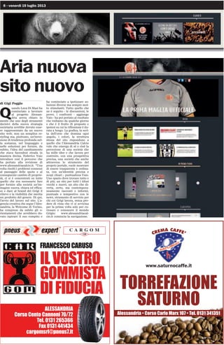 6 - venerdì 19 luglio 2013
Aria nuova
sito nuovo
di Gigi Poggio
Q
uando Luca Di Masi ha
cominciato a lavorare
al progetto Alessan-
dria aveva chiaro in
mente che uno degli strumenti
decisivi della nuova strategia
societaria avrebbe dovuto esse-
re rappresentato da un nuovo
sito web; non un semplice re-
styling ma, piuttosto, un’inver-
sione di tendenza profonda nel-
la sostanza, nel linguaggio e
nelle soluzioni per fornire, da
subito, l’idea del cambiamento
che stava facendosi strada in
maniera decisa. Federico Vaio
introduce così il percorso che
ha portato alla revisione di
www.alessandriacalcio.it. “Una
volta risolti i problemi connessi
al passaggio delle quote e al
conseguente cambio di proprie-
tà, ci si è concentrati su tutto
quello che era necessario fare
per fornire alla società un’im-
magine nuova, chiara ed effica-
ce e dare al brand dei Grigi il
rilievo e la visibilità che merita
un prodotto del genere. Di qui,
l’avvio del lavoro sul sito. L’a-
genzia creativa che segue l’Ales-
sandria, la Welcome di Torino,
ha compreso da subito gli o-
rientamenti che avrebbero do-
vuto ispirare il suo compito e
ha cominciato a ipotizzare so-
luzioni diverse ma sempre mol-
to stimolanti. Tutto quello che
ne è seguito - le discussioni, le
prove, i confronti - aggiunge
Vaio - ha poi portato al risultato
che vediamo da qualche giorno
e che è il frutto di proposte e
ipotesi su cui la riflessione è du-
rata a lungo. La grafica, la scel-
ta dell’orso che domina ogni
angolo, i colori, la struttura
stessa del sito rispondono a
quello che l’Alessandria Calcio
vule che emerga di sé e cioè la
percezione di una società che
ha mille idee e che lavora per
costruire, con una prospettiva
precisa, una società che anche
attraverso lo strumento del
proprio portale, vuole mostrare
di essere trasparente e ordina-
ta, con un’identità precisa e
scopi chiari - puntualizza Vaio.
Uno spazio dove trovare tutto e
di più; un sito per tutti i tifosi
vecchi e nuovi; un sito che di-
verta, certo, ma contempora-
neamente racconti e informi,
puntuale e tempestivo con le
news, strumento di servizio per
chi coi Grigi lavora, senza per-
dere di vista che vi si avvicina
per la prima volta solo per cu-
riosare e conoscere il mondo
Grigio: www.alessandriacal-
cio.it comincia la navigazione.
)5$1(62$5862
,/926752
*200,67$
',),'8,$
®
C A R G O M
108
$/(66$1'5,$
RUVR HQWR DQQRQL 
7HO  
)D[  
FDUJRPVUO#SQHXVLW
$OHVVDQGULD ‡ RUVR DUOR 0DU[  ‡ 7HO  
7255()$=,21(
6$78512
www.saturnocaffe.it
CREMA CAFFE’
 