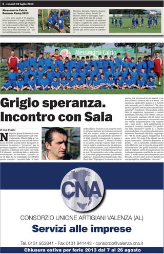 8 - venerdì 19 luglio 2013
Alessandria Calcio
Summer Camp 2013
__I corsi sono partiti il 17 giugno e
sono terminati il 5 luglio, articolati
in tre settimane, presso gli impianti
del centro sportivo Michelin di Spi-
netta Marengo. In totale 120 bam-
bini che si sono esercitati con i tec-
nici dell’Alessandria Ferrarese,
Grigio speranza.
Incontro con Sala
di Gigi Poggio
N
ei primi giorni di lavoro da coor-
dinatore organizzativo del setto-
re giovanile, Alberto Sala si è se-
gnalato per la sua attività discre-
ta ma febbrile: i camp estivi da seguire, le
strutture da testare e “prenotare” per la
prossima stagione, i tecnici da confermare
e quelli da contattare per l’anno che verrà.
E il bilancio – sottolinea Sala – è già molto
soddisfacente. Ma non basta. “Quando Lu-
ca Di Masi mi ha contattato per offrirmi
questo compito – racconta Sala - è stato
molto chiaro: lavorare a un progetto tecni-
co di lungo periodo per formare calciatori
utili alla società, anche in prospettiva di
prima squadra. Ma soprattutto sportivi ve-
ri, leali, corretti, consapevoli, in campo e
fuori,didirittiedoveri.”L’identitàdivedu-
te su questi principi e queste linee d’indi-
rizzo è stata la condizione che ha fatto par-
tire la collaborazione; una collaborazione
di tre anni, perché “i risultati non arrivano
se non c’è continuità e, solo nella continui-
tà, è possibile programmare e poi ottenere
qualcosa”. Con una filosofia di fondo, riba-
disce Sala: “Il gruppo è la risorsa su cui in-
vestire, dai più piccoli ai più grandi; il ta-
lento si esalta e cresce solo se si mette a di-
sposizione degli altri; matura e si fa forte
solo giocando per il collettivo”. “Da dove
parteoriparteilsettoregiovaniledell’Ales-
sandria?”, chiediamo. “Da una base solida,
fatta di esperienze importanti e tecnici
qualificati, dice Sala. Non è stato, e non sa-
rà, necessario cambiare più di tanto; ho
trovato gente motivata e competente con
cui stiamo programmando una stagione
che – sono sicuro – darà soddisfazioni in
termini di crescita e risultati. “E il proble-
ma delle strutture?” Anche lì, ci stiamo
muovendobene,conottimesoluzioniasso-
lutamente funzionali e facili da raggiunge-
re”. “Mi ha molto gasato l’esperienza dei
camp estivi. Per come lì ho vissuti, per la
gente che trovato – Maurizio Ferrarese, in
primis – per la splendida collaborazione
della Michelin, per la riuscita stessa dell’i-
niziativa trovo che quelle settimane siano
state il migliore anello di congiunzione tra
la stagione passata e quella che sta per ini-
ziare. Il modo ideale per interpretare una
filosofia che deve dare al lavoro di tutti noi
una prospettiva pianificata e vincente”.
Merlone, Carozzo, Viscomi, Guaral-
do, Piccinini, Artico, Servili, De
Bianchi, Allievi e Granaglia. Tutti i
giorni dalle 9.30 alle 11 e dalle
15.30 alle 17 cercando di imparare
i colpi e i segreti del calcio, cercan-
do di trasformare un’esperienza di
gioco in un’esperienza che possa
servire per il loro futuro di calciato-
ri.
CONSORZIO UNIONE ARTIGIANI VALENZA (AL)
Servizi alle imprese
Tel. 0131 953841 - Fax 0131 941443 - consorzio@valenza.cna.it
Chiusura estiva per ferie 2013 dal 7 al 26 agosto
 