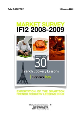 Colin GODEFROY                                         15th June 2009




       MARKET SURVEY
       IFI2 2008-2009




       EXPORTATION OF THE SMARTBOX
       FRENCH COOKERY LESSONS IN UK


                 BSc in International Business – IFI
                      Rouen Business School
                      3, rue du Maréchal Juin
                    76 130 Mont Saint Aignan
 