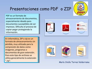 Presentaciones como PDF  o ZIP María Stella Torres Valderrama PDF es un formato de almacenamiento de documentos, especialmente ideado para documentos susceptibles de ser impresos. Dificulta el proceso de copiar-pegar protegiendo la información. En informática, ZIP o zip es un formato de almacenamiento sin pérdida, muy utilizado para la compresión de datos como imágenes, programas o documentos de gran extensión. Para este tipo de archivos se utiliza generalmente la extensión &quot;.zip&quot;. 