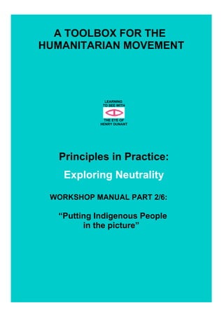 A TOOLBOX FOR THE
HUMANITARIAN MOVEMENT
LEARNING
TO SEE WITH
THE EYE OF
HENRY DUNANT
Principles in Practice:
Exploring Neutrality
WORKSHOP MANUAL PART 2/6:
“Putting Indigenous People
in the picture”
 