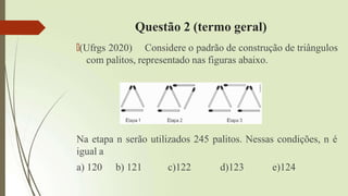 Questão 2 (termo geral)
🠶(Ufrgs 2020) Considere o padrão de construção de triângulos
com palitos, representado nas figuras abaixo.
Na etapa n serão utilizados 245 palitos. Nessas condições, n é
igual a
a) 120 b) 121 c)122 d)123 e)124
 