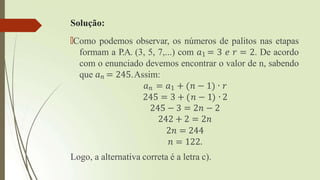 Solução:
🠶Como podemos observar, os números de palitos nas etapas
formam a P.A. (3, 5, 7,...) com 𝑎1 = 3 𝑒 𝑟 = 2. De acordo
com o enunciado devemos encontrar o valor de n, sabendo
que 𝑎𝑛 = 245.Assim:
𝑎𝑛 = 𝑎1 + 𝑛 − 1 ∙ 𝑟
245 = 3 + 𝑛 − 1 ∙ 2
245 − 3 = 2𝑛 − 2
242 + 2 = 2𝑛
2𝑛 = 244
𝑛 = 122.
Logo, a alternativa correta é a letra c).
 