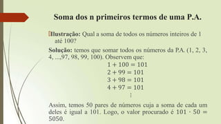 Soma dos n primeiros termos de uma P.A.
🠶Ilustração: Qual a soma de todos os números inteiros de 1
até 100?
Solução: temos que somar todos os números da P.A. (1, 2, 3,
4, ...,97, 98, 99, 100). Observem que:
1 + 100 = 101
2 + 99 = 101
3 + 98 = 101
4 + 97 = 101
⋮
Assim, temos 50 pares de números cuja a soma de cada um
deles é igual a 101. Logo, o valor procurado é 101 ∙ 50 =
5050.
 