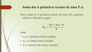 Soma dos n primeiros termos de uma P.A.
🠶Para somar os n primeiros termos de uma P.A., podemos
utilizar a fórmula a seguir:
(𝒂𝟏 + 𝒂𝒏) ∙ 𝒏
𝑺𝒏 =
𝟐
Onde
• 𝑎1 é o primeiro termo somado;
• 𝑎𝑛 é o último termo somado;
• 𝑛 é o número de termos somados.
 