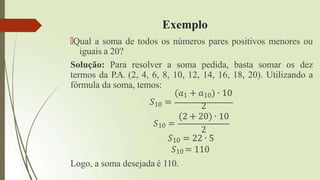 Exemplo
🠶Qual a soma de todos os números pares positivos menores ou
iguais a 20?
Solução: Para resolver a soma pedida, basta somar os dez
termos da P.A. (2, 4, 6, 8, 10, 12, 14, 16, 18, 20). Utilizando a
fórmula da soma, temos:
(𝑎1 + 𝑎10) ∙ 10
𝑆10 =
𝑆10 =
2
(2 + 20) ∙ 10
2
𝑆10 = 22 ∙ 5
𝑆10 = 110
Logo, a soma desejada é 110.
 