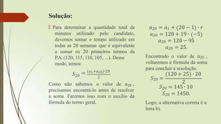 Solução:
🠶 Para determinar a quantidade total de
minutos utilizado pelo candidato,
devemos somar o tempo utilizado em
todas as 20 semanas que é equivalente
a somar os 20 primeiros termos da
P.A. (120, 115, 110, 105, ...). Desse
modo, temos:
𝑆20
= (𝑎1+𝑎20)∙20
2
Como não sabemos o valor de 𝑎20 ,
precisamos encontrá-lo antes de resolver
a soma. Faremos isso com o auxílio da
fórmula do termo geral.
𝑎20 = 𝑎1 + 20 − 1 ∙ 𝑟
𝑎20 = 120 + 19 ∙ −5
𝑎20 = 120 − 95
𝑎20 = 25.
Encontrado o valor de 𝑎20 ,
voltaremos a fórmula da soma
para concluir a resolução.
𝑆20 =
(120 + 25) ∙ 20
2
𝑆20 = 145 ∙ 10
𝑆20 = 1450.
Logo, a alternativa correta é a
letra b).
 