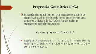 Progressão Geométrica (P.G.)
🠶São sequências numéricas em que cada termo, a partir do
segundo, é igual ao produto do termo anterior com uma
constante q (Razão da P.G.). Ou seja, em todas as
progressões geométricas, temos:
𝒂𝒏 = 𝒂𝒏−𝟏 ∙ 𝒒, com n ∈ 𝑁 e n ≥ 2.
 Exemplo: A sequência (2, 4, 8, 16, 32, 64) é uma P.G. de
razão q = 2, pois 4 = 2 ∙ 2, 8 = 4 ∙ 2, 16 = 8 ∙ 2, 32 =
16 ∙ 2 𝑒 64 = 32 ∙ 2.
 