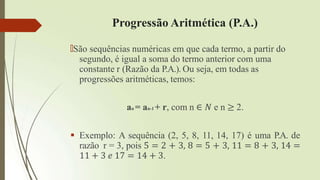 Progressão Aritmética (P.A.)
🠶São sequências numéricas em que cada termo, a partir do
segundo, é igual a soma do termo anterior com uma
constante r (Razão da P.A.). Ou seja, em todas as
progressões aritméticas, temos:
an = an-1 + r, com n ∈ 𝑁 e n ≥ 2.
 Exemplo: A sequência (2, 5, 8, 11, 14, 17) é uma P.A. de
razão r = 3, pois 5 = 2 + 3, 8 = 5 + 3, 11 = 8 + 3, 14 =
11 + 3 𝑒 17 = 14 + 3.
 