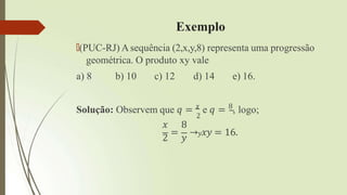 Exemplo
🠶(PUC-RJ) Asequência (2,x,y,8) representa uma progressão
geométrica. O produto xy vale
a) 8 b) 10 c) 12 d) 14 e) 16.
2
Solução: Observem que 𝑞 = 𝑥
e 𝑞 = 8
, logo;
𝑥 8
2
=
𝑦
→𝑦𝑥𝑦 = 16.
 