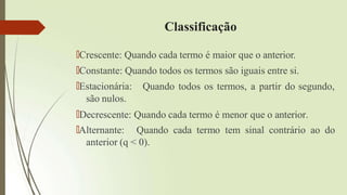 Classificação
🠶Crescente: Quando cada termo é maior que o anterior.
🠶Constante: Quando todos os termos são iguais entre si.
Quando todos os termos, a partir do segundo,
🠶Estacionária:
são nulos.
🠶Decrescente: Quando cada termo é menor que o anterior.
🠶Alternante: Quando cada termo tem sinal contrário ao do
anterior (q < 0).
 