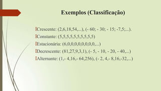 Exemplos (Classificação)
🠶Crescente: (2,6,18,54,...), (- 60; - 30; - 15; -7,5;...).
🠶Constante: (5,5,5,5,5,5,5,5,5,5)
🠶Estacionária: (6,0,0,0,0,0,0,0,0,...)
🠶Decrescente: (81,27,9,3,1), (- 5, - 10, - 20, - 40,...)
🠶Alternante: (1,- 4,16,- 64,256), (- 2, 4,- 8,16,-32,...)
 