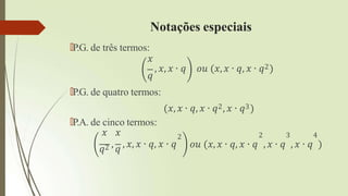 Notações especiais
🠶P.G. de três termos:
𝑥
, 𝑥, 𝑥 ∙ 𝑞 𝑜𝑢 (𝑥, 𝑥 ∙ 𝑞, 𝑥 ∙ 𝑞2)
𝑞
🠶P.G. de quatro termos:
(𝑥, 𝑥 ∙ 𝑞, 𝑥 ∙ 𝑞2, 𝑥 ∙ 𝑞3)
2
🠶P.A. de cinco termos:
𝑥 𝑥
𝑞2 , 𝑞 , 𝑥, 𝑥 ∙ 𝑞, 𝑥 ∙ 𝑞
2 3 4
𝑜𝑢 (𝑥, 𝑥 ∙ 𝑞, 𝑥 ∙ 𝑞 , 𝑥 ∙ 𝑞 , 𝑥 ∙ 𝑞 )
 