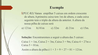 Exemplo
🠶(PUC-RJ) Vamos empilhar 5 caixas em ordem crescente
de altura.Aprimeira caixa tem 1m de altura, e cada caixa
seguinte tem o triplo da altura da anterior. A altura da
nossa pilha de caixas será
a) 121m b) 81m c) 32m d) 21m e) 15m.
Solução: Encontraremos a seguir a altura das 5 caixas:
Caixa 1 = 1m, Caixa 2 = 3m, Caixa 3 = 9m, Caixa 4 = 27m e
Caixa 5 = 81m.
Assim a altura da pilha é 1 + 3 + 9 + 27 + 81 = 121m.
 