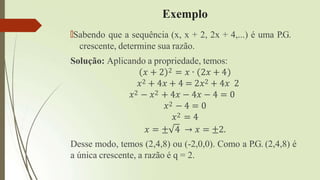 Exemplo
🠶Sabendo que a sequência (x, x + 2, 2x + 4,...) é uma P.G.
crescente, determine sua razão.
Solução: Aplicando a propriedade, temos:
𝑥 + 2 2 = 𝑥 ∙ 2𝑥 + 4
𝑥2 + 4𝑥 + 4 = 2𝑥2 + 4𝑥 2
𝑥2 − 𝑥2 + 4𝑥 − 4𝑥 − 4 = 0
𝑥2 − 4 = 0
𝑥2 = 4
𝑥 = ± 4 → 𝑥 = ±2.
Desse modo, temos (2,4,8) ou (-2,0,0). Como a P.G. (2,4,8) é
a única crescente, a razão é q = 2.
 