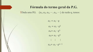 Fórmula do termo geral da P.G.
🠶Dada uma P.G. 𝑎1, 𝑎2, 𝑎3, ⋯ , 𝑎𝑛, ⋯ de razão q, temos:
𝑎2 = 𝑎1 ∙ 𝑞
𝑎3 = 𝑎1 ∙ 𝑞2
𝑎4= 𝑎1 ∙ 𝑞3
𝑎5= 𝑎1 ∙ 𝑞4
⋮ ⋮ ⋮
𝑎𝑛= 𝑎1 ∙ 𝑞𝑛−1
 