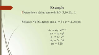 Exemplo
🠶Determine o sétimo termo da P.G. (5,10,20,...).
Solução: Na P
.G., temos que 𝑎1 = 5 𝑒 𝑞 = 2. Assim:
𝑎𝑛 = 𝑎1 ∙ 𝑞𝑛−1
𝑎7 = 𝑎1 ∙ 𝑞6
𝑎7 = 5 ∙ 26
𝑎7 = 5 ∙ 64
𝑎7 = 320.
 