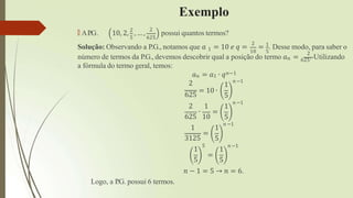 Exemplo
🠶 AP
.G. 10, 2, 2
, … ,
2
5 625
possui quantos termos?
1
Solução: Observando a P.G., notamos que 𝑎 = 10 𝑒 𝑞 =
2
10 5
= 1
. Desse modo, para saber o
2
número de termos da P.G., devemos descobrir qual a posição do termo 𝑎𝑛 = 625. Utilizando
a fórmula do termo geral, temos:
𝑎𝑛 = 𝑎1 ∙ 𝑞𝑛−1
𝑛 −1
2
625
= 10 ∙
2 1
∙ =
1
5
1
5
𝑛 −1
625 10
1 1
5
𝑛 −1
3125
1
5
=
5
=
1
5
𝑛 −1
𝑛 − 1 = 5 → 𝑛 = 6.
Logo, a P
.G. possui 6 termos.
 