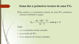 Soma dos n primeiros termos de uma P.G.
🠶Para somar os n primeiros termos de uma P.G., podemos
utilizar a fórmula a seguir:
𝑺𝒏 =
𝒂𝟏 ∙ (𝒒𝒏 − 𝟏)
𝒒 − 𝟏
, 𝒄𝒐𝒎 𝒒 ≠ 𝟏.
Onde
• 𝑎1 é o primeiro termo somado;
• q é a razão da P.G.;
• 𝑛 é o número de termos somados.
 