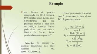 Exemplo
🠶 Uma fábrica de panelas
inaugurada em 2014 produziu
500 panelas nesse mesmo ano.
Considerando que sua
produção triplica a cada ano,
em 2019, o dono da fábrica
pôde dizer que, em toda a
história da fábrica, foram
produzidas quantas panelas?
Solução: O
panelas
formam
produzidas
a
número de
nos anos
P.G.
(500,1500,4500,...).
O valor procurado é a soma
dos 6 primeiros termos dessa
P
.G., logo esse valor é:
𝑆6 =
𝑎1 ∙ (𝑞6 − 1)
𝑞 − 1
𝑆6 =
𝑆6 =
500 ∙ (36 − 1)
3 − 1
500 ∙ 728
2
𝑆6 = 182000.
 