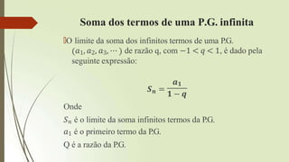 Soma dos termos de uma P.G. infinita
🠶O limite da soma dos infinitos termos de uma P.G.
𝑎1, 𝑎2, 𝑎3, ⋯ de razão q, com −1 < 𝑞 < 1, é dado pela
seguinte expressão:
𝒂𝟏
𝑺𝒏 =
𝟏 − 𝒒
Onde
𝑆𝑛 é o limite da soma infinitos termos da P.G.
𝑎1 é o primeiro termo da P.G.
Q é a razão da P.G.
 