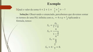 Exemplo
🠶Qual o valor da soma 4 + 2 + 1 + 1
+ 1
+ ⋯?
2 4
Solução: Observando o enunciado, percebemos que devemos somar
2
os termos de uma P.G. infinita com 𝑎1 = 4 𝑒 𝑞 = 1
.Aplicando a
fórmula, temos:
𝑆𝑛 =
𝑎1
𝑆𝑛 = 1 − 𝑞
4
1
1 − 2
4
𝑆𝑛 = 1
2
2
𝑆𝑛 = 4 ∙ 1 = 8.
 