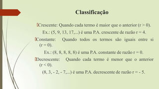 Classificação
🠶Crescente: Quando cada termo é maior que o anterior (r > 0).
Ex.: (5, 9, 13, 17,...) é uma P.A. crescente de razão r = 4.
Quando todos os termos são iguais entre si
🠶Constante:
(r = 0).
Ex.: (8, 8, 8, 8, 8) é uma P.A. constante de razão r = 0.
Quando cada termo é menor que o anterior
🠶Decrescente:
(r < 0).
(8, 3, - 2, - 7,...) é uma P.A. decrescente de razão r = - 5.
 