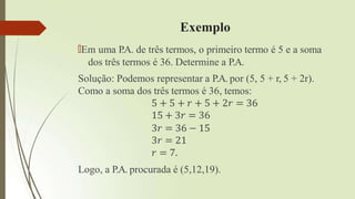 Exemplo
🠶Em uma P
.A. de três termos, o primeiro termo é 5 e a soma
dos três termos é 36. Determine a P.A.
Solução: Podemos representar a P.A. por (5, 5 + r, 5 + 2r).
Como a soma dos três termos é 36, temos:
5 + 5 + 𝑟 + 5 + 2𝑟 = 36
15 + 3𝑟 = 36
3𝑟 = 36 − 15
3𝑟 = 21
𝑟 = 7.
Logo, a P.A. procurada é (5,12,19).
 