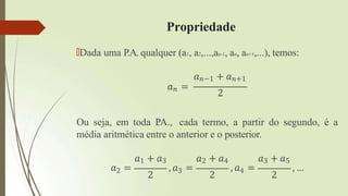 Propriedade
🠶Dada uma P.A. qualquer (a1, a2,...,an-1, an, an+1,...), temos:
𝑎𝑛−1 + 𝑎𝑛+1
𝑎𝑛 =
2
𝑎2 =
2 2 2
Ou seja, em toda P
.A., cada termo, a partir do segundo, é a
média aritmética entre o anterior e o posterior.
𝑎1 + 𝑎3 𝑎2 + 𝑎4 𝑎3 + 𝑎5
, 𝑎3 = , 𝑎4 = , …
 