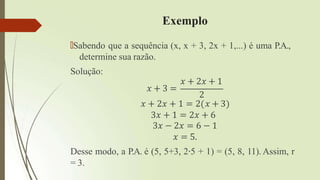 Exemplo
🠶Sabendo que a sequência (x, x + 3, 2x + 1,...) é uma P.A.,
determine sua razão.
Solução:
𝑥 + 3 =
𝑥 + 2𝑥 + 1
2
𝑥 + 2𝑥 + 1 = 2 𝑥 + 3
3𝑥 + 1 = 2𝑥 + 6
3𝑥 − 2𝑥 = 6 − 1
𝑥 = 5.
Desse modo, a P.A. é (5, 5+3, 2∙5 + 1) = (5, 8, 11). Assim, r
= 3.
 