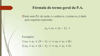 Fórmula do termo geral da P.A.
🠶Dada uma P
.A. de razão r e ordem n, o termo 𝑎𝑛 é dado
pela seguinte expressão:
𝑎𝑛 = 𝑎1 + (𝑛 − 1) ∙ 𝑟
Exemplos:
1) 𝑎9 = 𝑎1 +
2) 𝑎6 = 𝑎1 +
9 − 1 ∙ 𝑟 ↔ 𝑎9 = 𝑎1 + 8𝑟;
6 − 1 ∙ 𝑟 ↔ 𝑎6 = 𝑎1 + 5𝑟.
 