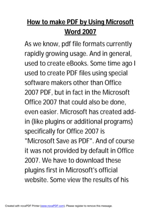 How to make PDF by Using Microsoft
                            Word 2007
               As we know, pdf file formats currently
               rapidly growing usage. And in general,
               used to create eBooks. Some time ago I
               used to create PDF files using special
               software makers other than Office
               2007 PDF, but in fact in the Microsoft
               Office 2007 that could also be done,
               even easier. Microsoft has created add-
               in (like plugins or additional programs)
               specifically for Office 2007 is
               "Microsoft Save as PDF". And of course
               it was not provided by default in Office
               2007. We have to download these
               plugins first in Microsoft's official
               website. Some view the results of his


Created with novaPDF Printer (www.novaPDF.com). Please register to remove this message.
 