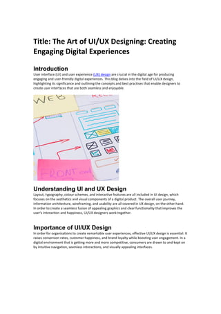 Title: The Art of UI/UX Designing: Creating
Engaging Digital Experiences
Introduction
User interface (UI) and user experience (UX) design are crucial in the digital age for producing
engaging and user-friendly digital experiences. This blog delves into the field of UI/UX design,
highlighting its significance and outlining the concepts and best practises that enable designers to
create user interfaces that are both seamless and enjoyable.
Understanding UI and UX Design
Layout, typography, colour schemes, and interactive features are all included in UI design, which
focuses on the aesthetics and visual components of a digital product. The overall user journey,
information architecture, wireframing, and usability are all covered in UX design, on the other hand.
In order to create a seamless fusion of appealing graphics and clear functionality that improves the
user's interaction and happiness, UI/UX designers work together.
Importance of UI/UX Design
In order for organisations to create remarkable user experiences, effective UI/UX design is essential. It
raises conversion rates, customer happiness, and brand loyalty while boosting user engagement. In a
digital environment that is getting more and more competitive, consumers are drawn to and kept on
by intuitive navigation, seamless interactions, and visually appealing interfaces.
 