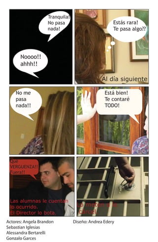 Lo meten a la
cárcel.
Las alumnas le cuentan
lo ocurrido.
El Director lo bota.
Qué
VERGUENZA!!!
Fuera!!
Está bien!
Te contaré
TODO!
No me
pasa
nada!!
Estás rara!
Te pasa algo??
Al día siguiente
Noooo!!
ahhh!!
Tranquila!
No pasa
nada!
Actores: Angela Brandon Diseño: Andrea Edery
Sebastian Iglesias
Alessandra Bertarelli
Gonzalo Garces
 