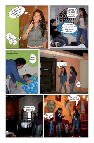 ue
       g o qir que                                    Vamos a
    Tencubr n esa                                      la casa
      s e ...
    de ay sa                                            de mi
      h ca                                            abuela!


                                                 Ya vamos,
                                               para que veas
                                                 que no es
                                                   cierto
 Ya
  no e
  viv die
   na hí
      a


   En la
madrugada...
                          Ya es
                          hora!
                                           Hay que
                                            entrar!




                                                                 Ok




                                                       Viste eso?
                                                      escuchaste?


                     Vamos más
                      adentro

                                  No veo
                                   nada
 