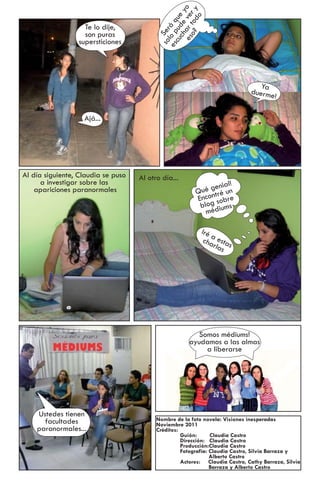 es ar t ver o
                                               o? od y
                                              ch e y
                                            cu ud ue

                                                      o
                                          es lo p á q
                   Te lo dije,




                                           so Ser
                   son puras
                 supersticiones




                                                                                 Ya
                                                                              duerme
                                                                                       !

                   Ajá...




Al día siguiente, Claudia se puso   Al otro día...
      a investigar sobre las                                    nial!
    apariciones paranormales                              ué ge é un
                                                         Q ntr
                                                         Enco sobre
                                                          blog diums
                                                            mé

                                                           Iré
                                                               a
                                                            c ha esta
                                                                rlas s




                                                         Somos médiums!
                                                      ayudamos a las almas
                                                           a liberarse




    Ustedes tienen
      facultades                          Nombre de la foto novela: Visiones inesperadas
                                          Noviembre 2011
    paranormales...                       Créditos:
                                                    Guión:      Claudia Castro
                                                    Dirección: Claudia Castro
                                                    Producción:Claudia Castro
                                                    Fotografía: Claudia Castro, Silvia Barraza y
                                                                Alberto Castro
                                                    Actores: Claudia Castro, Cathy Barraza, Silvia
                                                                Barraza y Alberto Castro
 