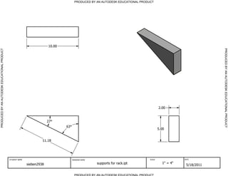 PRODUCED BY AN AUTODESK EDUCATIONAL PRODUCT




                                                                          10.00




                                                                                                                                                                   PRODUCED BY AN AUTODESK EDUCATIONAL PRODUCT
PRODUCED BY AN AUTODESK EDUCATIONAL PRODUCT




                                                                                                                                          2.00


                                                                          27
                                                                                  63
                                                                                                                                          5.00


                                                                      11.18




                                              STUDENT NAME                             DRAWING NAME                               SCALE               DATE


                                                             sieben2938                               supports for rack.ipt                 1" = 4"
                                                                                                                                                       5/18/2011

                                                                                         PRODUCED BY AN AUTODESK EDUCATIONAL PRODUCT
 