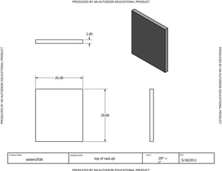 PRODUCED BY AN AUTODESK EDUCATIONAL PRODUCT




                                                                                                 2.00




                                                                                                                                                           PRODUCED BY AN AUTODESK EDUCATIONAL PRODUCT
PRODUCED BY AN AUTODESK EDUCATIONAL PRODUCT




                                                                          26.00




                                                                                                            29.00




                                              STUDENT NAME                        DRAWING NAME                               SCALE            DATE


                                                             sieben2938                                 top of rack.ipt              .09" =
                                                                                                                                               5/18/2011
                                                                                                                                     1"

                                                                                    PRODUCED BY AN AUTODESK EDUCATIONAL PRODUCT
 