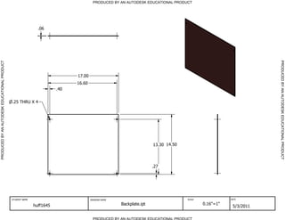 PRODUCED BY AN AUTODESK EDUCATIONAL PRODUCT




                                                               .06




                                                                                                                                                                  PRODUCED BY AN AUTODESK EDUCATIONAL PRODUCT
PRODUCED BY AN AUTODESK EDUCATIONAL PRODUCT




                                                                              17.00
                                                                              16.60
                                                                        .40


                                              .25 THRU X 4




                                                                                                                     13.30 14.50




                                                                                                                     .27




                                              STUDENT NAME                            DRAWING NAME                                 SCALE              DATE


                                                             huff1645                                Backplate.ipt                         0.16"=1"
                                                                                                                                                       5/3/2011

                                                                                        PRODUCED BY AN AUTODESK EDUCATIONAL PRODUCT
 