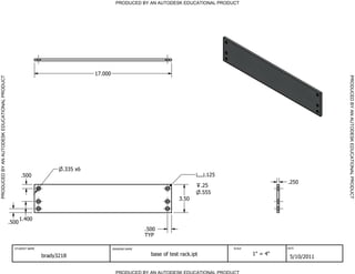 PRODUCED BY AN AUTODESK EDUCATIONAL PRODUCT




                                                                                17.000




                                                                                                                                                                         PRODUCED BY AN AUTODESK EDUCATIONAL PRODUCT
PRODUCED BY AN AUTODESK EDUCATIONAL PRODUCT




                                                                      .335 x6
                                                     .500                                                                          .125
                                                                                                                                                            .250
                                                                                                                                  .25
                                                                                                                                  .555
                                                                                                                      3.50


                                                     1.400
                                              .500
                                                                                                        .500
                                                                                                        TYP

                                                STUDENT NAME                             DRAWING NAME                                     SCALE             DATE


                                                               brady3218                                  base of test rack.ipt                   1" = 4"
                                                                                                                                                             5/10/2011

                                                                                           PRODUCED BY AN AUTODESK EDUCATIONAL PRODUCT
 