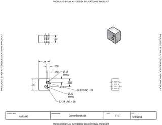 PRODUCED BY AN AUTODESK EDUCATIONAL PRODUCT




                                                                                                                                                           PRODUCED BY AN AUTODESK EDUCATIONAL PRODUCT
PRODUCED BY AN AUTODESK EDUCATIONAL PRODUCT




                                                                                       .50




                                                                              .74
                                                                                       .250

                                                                                       .150         .15
                                                                                                   THRU


                                                                                                     .500
                                                                        .75
                                                                                              .244
                                                                                                               8-32 UNC - 2B
                                                                                                       .20
                                                                                                      THRU

                                                                                              12-24 UNC - 2B



                                              STUDENT NAME                          DRAWING NAME                               SCALE           DATE


                                                             huff1645                                 CornerBoxes.ipt                  1":1"
                                                                                                                                                5/3/2011

                                                                                      PRODUCED BY AN AUTODESK EDUCATIONAL PRODUCT
 