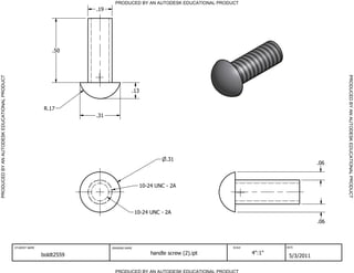 PRODUCED BY AN AUTODESK EDUCATIONAL PRODUCT
                                                                         .19




                                                                 .50




                                                                                                                                                             PRODUCED BY AN AUTODESK EDUCATIONAL PRODUCT
PRODUCED BY AN AUTODESK EDUCATIONAL PRODUCT




                                                                                          .13


                                                              R.17
                                                                         .31




                                                                                                          .31
                                                                                                                                                       .06



                                                                                               10-24 UNC - 2A



                                                                                              10-24 UNC - 2A
                                                                                                                                                       .06



                                              STUDENT NAME                     DRAWING NAME                                SCALE           DATE


                                                             boldt2559                              handle screw (2).ipt           4":1"
                                                                                                                                            5/3/2011

                                                                                 PRODUCED BY AN AUTODESK EDUCATIONAL PRODUCT
 