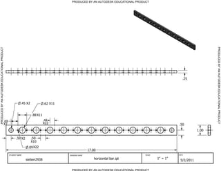 PRODUCED BY AN AUTODESK EDUCATIONAL PRODUCT




                                                                                                                                                                        PRODUCED BY AN AUTODESK EDUCATIONAL PRODUCT
PRODUCED BY AN AUTODESK EDUCATIONAL PRODUCT




                                                                                                                                                        .25




                                                           .45 X2             .62 X11


                                                                    .88 X11
                                          .69                                 .44
                                          X2                                  X22                                                                    .50
                                                                                                                                                                 1.00

                                                      .50 X2        .50
                                                                    X10
                                                                .09 X22
                                                                                                       17.00
                                                STUDENT NAME                            DRAWING NAME                               SCALE             DATE


                                                               sieben2938                                  horizontal bar.ipt              1" = 1"
                                                                                                                                                      5/2/2011

                                                                                          PRODUCED BY AN AUTODESK EDUCATIONAL PRODUCT
 