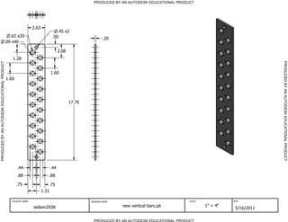 PRODUCED BY AN AUTODESK EDUCATIONAL PRODUCT




                                                               2.63
                                                                              .45 x2
                                           .62 x20                         .50                         .20
                                        .09 x40

                                                                                2.08
                                                 1.28




                                                                                                                                                                         PRODUCED BY AN AUTODESK EDUCATIONAL PRODUCT
PRODUCED BY AN AUTODESK EDUCATIONAL PRODUCT




                                                                          1.60
                                              1.60




                                                                                       17.76




                                                     .44                  .44
                                                     .88                 .88

                                                     .75                  .75
                                                                      1.31

                                                STUDENT NAME                                   DRAWING NAME                               SCALE             DATE


                                                               sieben2938                                     new vertical bars.ipt               1" = 4"
                                                                                                                                                             5/16/2011

                                                                                                 PRODUCED BY AN AUTODESK EDUCATIONAL PRODUCT
 