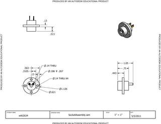 PRODUCED BY AN AUTODESK EDUCATIONAL PRODUCT




                                                                               .13




                                                                                     .313




                                                                                                                                                                        PRODUCED BY AN AUTODESK EDUCATIONAL PRODUCT
PRODUCED BY AN AUTODESK EDUCATIONAL PRODUCT




                                                                                                                                                     1.05
                                                                                 .14 THRU
                                                                  .563                                                                               .75
                                                                .3105                .186     .267
                                                                         .13                                                             .443

                                                                                         .14 THRU X4



                                                                                                    1.126
                                                                                     .621




                                              STUDENT NAME                           DRAWING NAME                                SCALE                      DATE


                                                             witt2634                                       SocketAssembly.iam             1" = 1"
                                                                                                                                                             5/5/2011

                                                                                       PRODUCED BY AN AUTODESK EDUCATIONAL PRODUCT
 