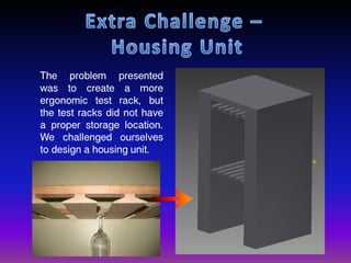 The problem presented
was to create a more
ergonomic test rack, but
the test racks did not have
a proper storage location.
We challenged ourselves
to design a housing unit.
 