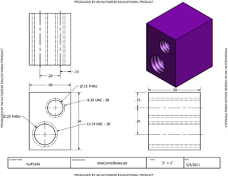 PRODUCED BY AN AUTODESK EDUCATIONAL PRODUCT




                                                                                                                                                                PRODUCED BY AN AUTODESK EDUCATIONAL PRODUCT
PRODUCED BY AN AUTODESK EDUCATIONAL PRODUCT




                                                                                 .10
                                                                          .20

                                                                          .40             .15 THRU
                                                                                                                                              .50

                                                                                               8-32 UNC - 2B              .15



                                              .20 THRU
                                                                                    .56                                   .26
                                                                                               12-24 UNC - 2B




                                                STUDENT NAME                    DRAWING NAME                                    SCALE               DATE


                                                               huff1645                              newCornerBoxes.ipt                 5" = 1"
                                                                                                                                                     5/3/2011

                                                                                  PRODUCED BY AN AUTODESK EDUCATIONAL PRODUCT
 