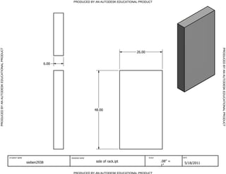 PRODUCED BY AN AUTODESK EDUCATIONAL PRODUCT




                                                                                                                                                           PRODUCED BY AN AUTODESK EDUCATIONAL PRODUCT
PRODUCED BY AN AUTODESK EDUCATIONAL PRODUCT




                                                                                                                     26.00


                                                                          6.00




                                                                                                48.00




                                              STUDENT NAME                       DRAWING NAME                                SCALE            DATE


                                                             sieben2938                         side of rack.ipt                     .08" =
                                                                                                                                               5/18/2011
                                                                                                                                     1"

                                                                                   PRODUCED BY AN AUTODESK EDUCATIONAL PRODUCT
 