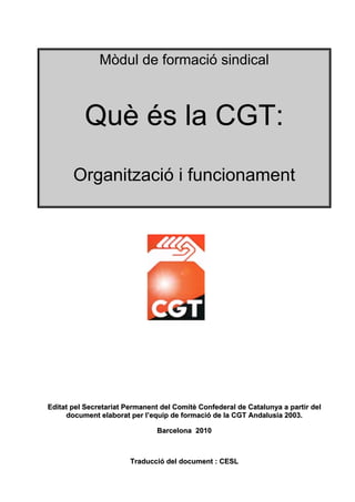 Mòdul de formació sindical



          Què és la CGT:
       Organització i funcionament




Editat pel Secretariat Permanent del Comitè Confederal de Catalunya a partir del
     document elaborat per l’equip de formació de la CGT Andalusia 2003.

                               Barcelona 2010



                        Traducció del document : CESL
 
